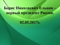 Борис Николаевич Ельцин –
первый президент России.
02.05.2017г