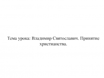 Тема урока: Владимир Святославич. Принятие христианства