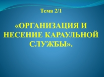 Тема 2/1
ОРГАНИЗАЦИЯ И НЕСЕНИЕ КАРАУЛЬНОЙ СЛУЖБЫ