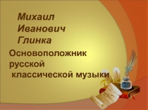 Михаил Иванович
Глинка
Основоположник русской
классической музыки