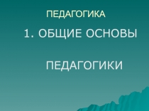 ПЕДАГОГИКА
1. ОБЩИЕ ОСНОВЫ
ПЕДАГОГИКИ