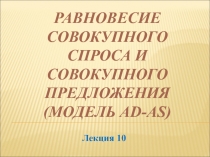 РАВНОВЕСИЕ СОВОКУПНОГО СПРОСА И СОВОКУПНОГО ПРЕДЛОЖЕНИЯ
(МОДЕЛЬ AD-AS)
Лекция 10