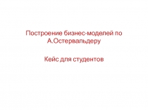 Построение бизнес-моделей по А.Остервальдеру
Кейс для студентов