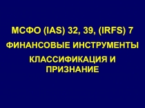 МСФО (IAS) 32, 39, ( IRFS) 7
ФИНАНСОВЫЕ ИНСТРУМЕНТЫ
КЛАССИФИКАЦИЯ И ПРИЗНАНИЕ