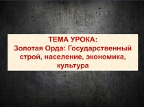 ТЕМА УРОКА:
Золотая Орда: Государственный строй, население, экономика, культура