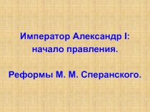 Император Александр I :
начало правления.
Реформы М. М. Сперанского