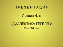 П Р Е З Е Н Т А Ц И Я Лекция № 6 ДИАЛЕКТИКА ГЕГЕЛЯ И МАРКСА