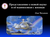 Представление о новой науке
и её взаимосвязи с жизнью
Олег Чеглаков