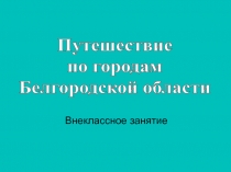 Внеклассное занятие
Путешествие
по городам
Белгородской области