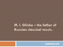 M. I. Glinka – the father of Russian classical music.
LONGFELLOW