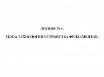 ЛЕКЦИЯ № 4 :
ТЕМА: ТЕХНОЛОГИЯ УСТРОЙСТВА ФУНДАМЕНТОВ