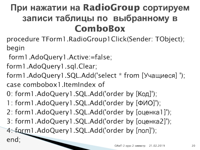 procedure TForm1.RadioGroup1Click(Sender: TObject);begin form1.AdoQuery1.Active:=false;form1.AdoQuery1.sql.Clear;form1.AdoQuery1.SQL.Add('select * from [Учащиеся] ');case combobox1.ItemIndex of0: form1.AdoQuery1.SQL.Add('order by [Код]');1: form1.AdoQuery1.SQL.Add('order by [ФИО]');2: form1.AdoQuery1.SQL.Add('order