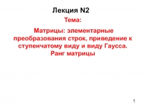 1
Лекция N2
Тема:
Матрицы : элементарные преобразования строк, приведение к