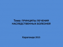 Тема: ПРИНЦИПЫ ЛЕЧЕНИЯ НАСЛЕДСТВЕННЫХ БОЛЕЗНЕЙ
Караганда 2015