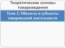 Тема 2: Объекты и субъекты товароведной деятельности