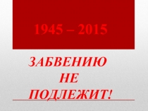 ЗАБВЕНИЮ
НЕ
ПОДЛЕЖИТ!
1945 – 2015