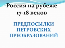 Россия на рубеже
17-18 веков
Предпосылки
Петровских
преобразований