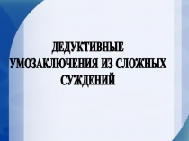 ДЕДУКТИВНЫЕ
УМОЗАКЛЮЧЕНИЯ ИЗ СЛОЖНЫХ
СУЖДЕНИЙ