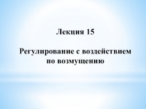 Лекция 15
Регулирование с воздействием
по возмущению