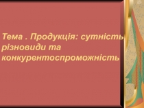 Тема. Продукція: сутність, різновиди та конкурентоспроможність