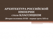 АРХИТЕКТУРА РОССИЙСКОЙ ИМПЕРИИ СТИЛЯ КЛАССИЦИЗМ   ( Вторая половина XVIII -