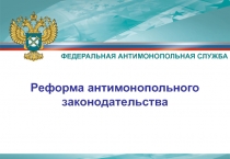 Реформа антимонопольного законодательства
ФЕДЕРАЛЬНАЯ АНТИМОНОПОЛЬНАЯ СЛУЖБА