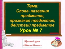 Урок № 7
Тема:
Слова- названия предметов,
признаков предметов,
действий