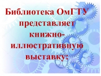 Библиотека ОмГТУ
представляет
книжно -иллюстративную выставку: