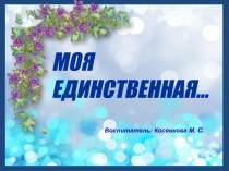 МОЯ ЕДИНСТВЕННАЯ…
Воспитатель: Косенкова М. С