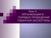 Тема 5.
ОРГАНИЗАЦИЯ И
ПОРЯДОК ПРОВЕДЕНИЯ
ТОВАРНОЙ ЭКСПЕРТИЗЫ