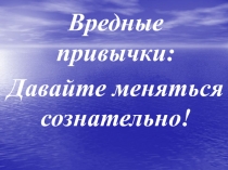 Вредные привычки:
Давайте меняться сознательно!