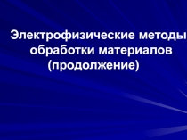 Электрофизические методы обработки материалов
(продолжение)