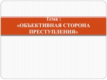 Тема :  ОБЪЕКТИВНАЯ СТОРОНА ПРЕСТУПЛЕНИЯ
