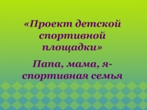 Проект детской спортивной площадки 
Папа, мама, я- спортивная семья