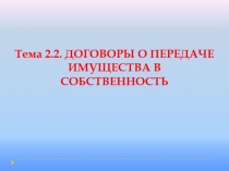 Тема 2.2. ДОГОВОРЫ О ПЕРЕДАЧЕ ИМУЩЕСТВА В СОБСТВЕННОСТЬ