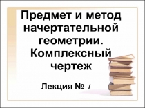 Предмет и метод начертательной геометрии. Комплексный чертеж
Лекция № 1