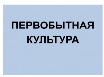 ПЕРВОБЫТНАЯ
КУЛЬТУРА