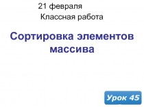 21 февраля 2019 г.
Классная работа
Урок 45
Сортировка элементов массива