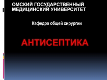 ОМСКИЙ ГОСУДАРСТВЕННЫЙ
МЕДИЦИНСКИЙ УНИВЕРСИТЕТ
АНТИСЕПТИКА
Кафедра общей