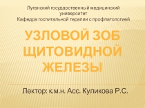 Лектор: к.м.н. Асс. Куликова Р.С.
УЗЛОВОЙ ЗОБ
ЩИТОВИДНОЙ ЖЕЛЕЗЫ
Луганский