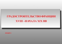 ГРАДОСТРОИТЕЛЬСТВО ФРАНЦИИ
XVIII – НАЧАЛА XIX ВВ
ЛЕКЦИЯ 2
