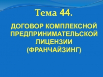 Тема 44.
ДОГОВОР КОМПЛЕКСНОЙ ПРЕДПРИНИМАТЕЛЬСКОЙ ЛИЦЕНЗИИ (ФРАНЧАЙЗИНГ)