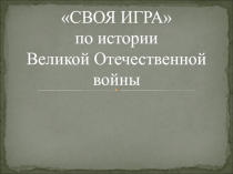 СВОЯ ИГРА
по истории
Великой Отечественной войны