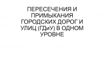 ПЕРЕСЕЧЕНИЯ И ПРИМЫКАНИЯ ГОРОДСКИХ ДОРОГ И УЛИЦ ( ГДиУ ) В ОДНОМ УРОВНЕ