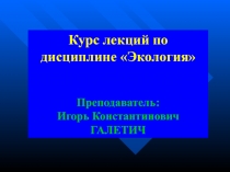 Курс лекций по дисциплине Экология
Преподаватель:
Игорь Константинович ГАЛЕТИЧ