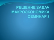 РЕШЕНИЕ ЗАДАЧ МАКРОЭКОНОМИКА СЕМИНАР 3