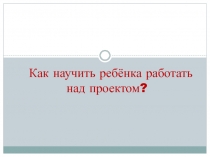 Как научить ребёнка работать над проектом?