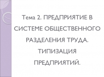 Тема 2. ПРЕДПРИЯТИЕ В СИСТЕМЕ ОБЩЕСТВЕННОГО РАЗДЕЛЕНИЯ ТРУДА. ТИПИЗАЦИЯ