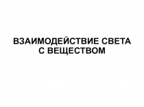 ВЗАИМОДЕЙСТВИЕ СВЕТА
С ВЕЩЕСТВОМ