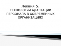 Лекция 5. ТЕХНОЛОГИИ АДАПТАЦИИ ПЕРСОНАЛА В СОВРЕМЕННЫХ ОРГАНИЗАЦИЯХ